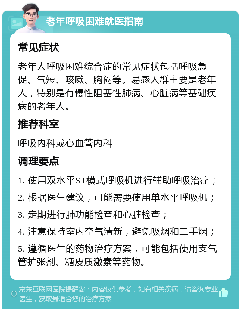 老年呼吸困难就医指南 常见症状 老年人呼吸困难综合症的常见症状包括呼吸急促、气短、咳嗽、胸闷等。易感人群主要是老年人，特别是有慢性阻塞性肺病、心脏病等基础疾病的老年人。 推荐科室 呼吸内科或心血管内科 调理要点 1. 使用双水平ST模式呼吸机进行辅助呼吸治疗； 2. 根据医生建议，可能需要使用单水平呼吸机； 3. 定期进行肺功能检查和心脏检查； 4. 注意保持室内空气清新，避免吸烟和二手烟； 5. 遵循医生的药物治疗方案，可能包括使用支气管扩张剂、糖皮质激素等药物。