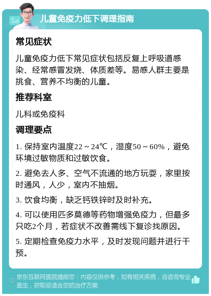 儿童免疫力低下调理指南 常见症状 儿童免疫力低下常见症状包括反复上呼吸道感染、经常感冒发烧、体质差等。易感人群主要是挑食、营养不均衡的儿童。 推荐科室 儿科或免疫科 调理要点 1. 保持室内温度22～24℃，湿度50～60%，避免环境过敏物质和过敏饮食。 2. 避免去人多、空气不流通的地方玩耍，家里按时通风，人少，室内不抽烟。 3. 饮食均衡，缺乏钙铁锌时及时补充。 4. 可以使用匹多莫德等药物增强免疫力，但最多只吃2个月，若症状不改善需线下复诊找原因。 5. 定期检查免疫力水平，及时发现问题并进行干预。