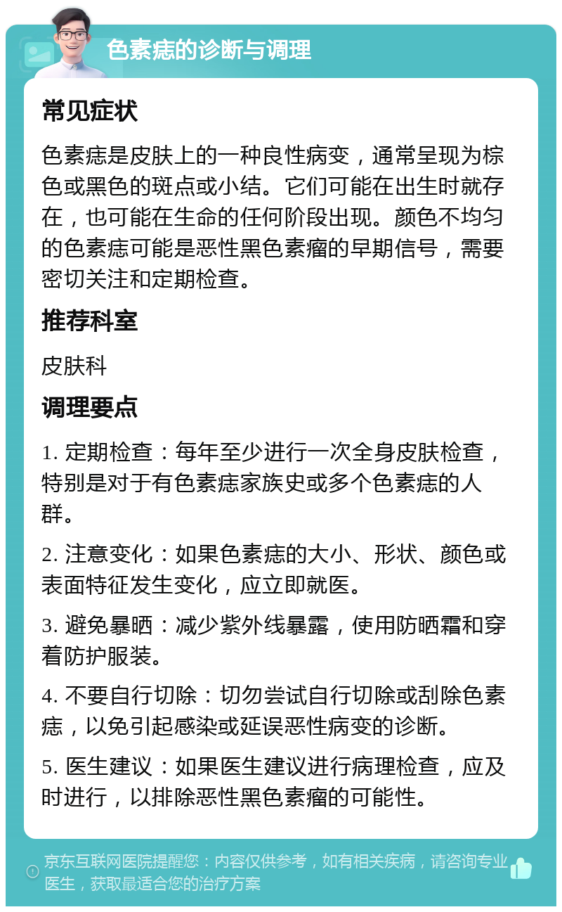 色素痣的诊断与调理 常见症状 色素痣是皮肤上的一种良性病变，通常呈现为棕色或黑色的斑点或小结。它们可能在出生时就存在，也可能在生命的任何阶段出现。颜色不均匀的色素痣可能是恶性黑色素瘤的早期信号，需要密切关注和定期检查。 推荐科室 皮肤科 调理要点 1. 定期检查：每年至少进行一次全身皮肤检查，特别是对于有色素痣家族史或多个色素痣的人群。 2. 注意变化：如果色素痣的大小、形状、颜色或表面特征发生变化，应立即就医。 3. 避免暴晒：减少紫外线暴露，使用防晒霜和穿着防护服装。 4. 不要自行切除：切勿尝试自行切除或刮除色素痣，以免引起感染或延误恶性病变的诊断。 5. 医生建议：如果医生建议进行病理检查，应及时进行，以排除恶性黑色素瘤的可能性。