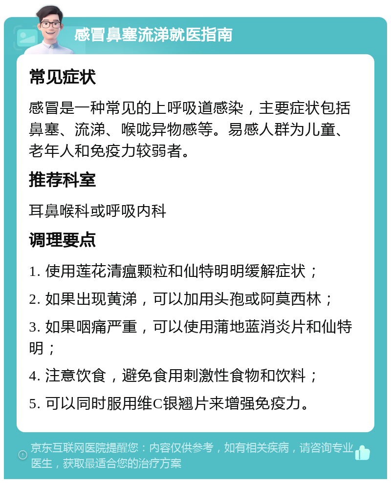 感冒鼻塞流涕就医指南 常见症状 感冒是一种常见的上呼吸道感染，主要症状包括鼻塞、流涕、喉咙异物感等。易感人群为儿童、老年人和免疫力较弱者。 推荐科室 耳鼻喉科或呼吸内科 调理要点 1. 使用莲花清瘟颗粒和仙特明明缓解症状； 2. 如果出现黄涕，可以加用头孢或阿莫西林； 3. 如果咽痛严重，可以使用蒲地蓝消炎片和仙特明； 4. 注意饮食，避免食用刺激性食物和饮料； 5. 可以同时服用维C银翘片来增强免疫力。