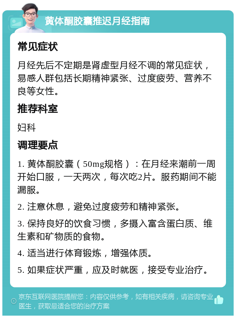 黄体酮胶囊推迟月经指南 常见症状 月经先后不定期是肾虚型月经不调的常见症状，易感人群包括长期精神紧张、过度疲劳、营养不良等女性。 推荐科室 妇科 调理要点 1. 黄体酮胶囊（50mg规格）：在月经来潮前一周开始口服，一天两次，每次吃2片。服药期间不能漏服。 2. 注意休息，避免过度疲劳和精神紧张。 3. 保持良好的饮食习惯，多摄入富含蛋白质、维生素和矿物质的食物。 4. 适当进行体育锻炼，增强体质。 5. 如果症状严重，应及时就医，接受专业治疗。