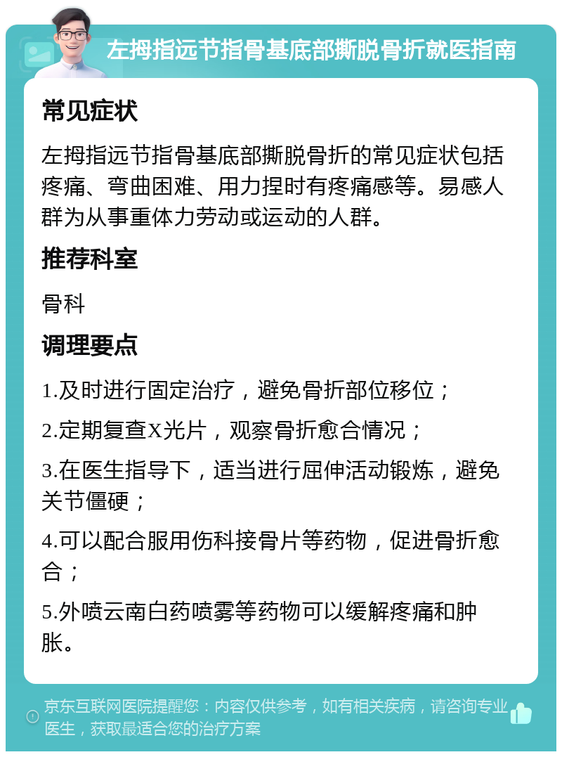 左拇指远节指骨基底部撕脱骨折就医指南 常见症状 左拇指远节指骨基底部撕脱骨折的常见症状包括疼痛、弯曲困难、用力捏时有疼痛感等。易感人群为从事重体力劳动或运动的人群。 推荐科室 骨科 调理要点 1.及时进行固定治疗，避免骨折部位移位； 2.定期复查X光片，观察骨折愈合情况； 3.在医生指导下，适当进行屈伸活动锻炼，避免关节僵硬； 4.可以配合服用伤科接骨片等药物，促进骨折愈合； 5.外喷云南白药喷雾等药物可以缓解疼痛和肿胀。