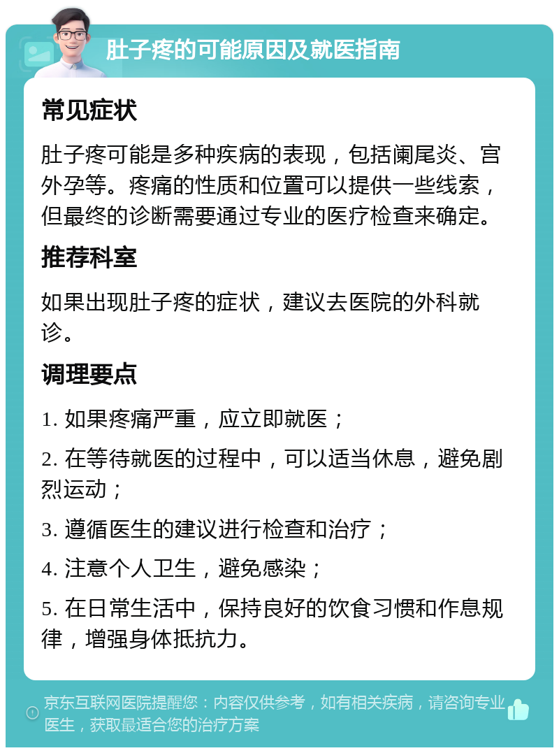 肚子疼的可能原因及就医指南 常见症状 肚子疼可能是多种疾病的表现，包括阑尾炎、宫外孕等。疼痛的性质和位置可以提供一些线索，但最终的诊断需要通过专业的医疗检查来确定。 推荐科室 如果出现肚子疼的症状，建议去医院的外科就诊。 调理要点 1. 如果疼痛严重，应立即就医； 2. 在等待就医的过程中，可以适当休息，避免剧烈运动； 3. 遵循医生的建议进行检查和治疗； 4. 注意个人卫生，避免感染； 5. 在日常生活中，保持良好的饮食习惯和作息规律，增强身体抵抗力。