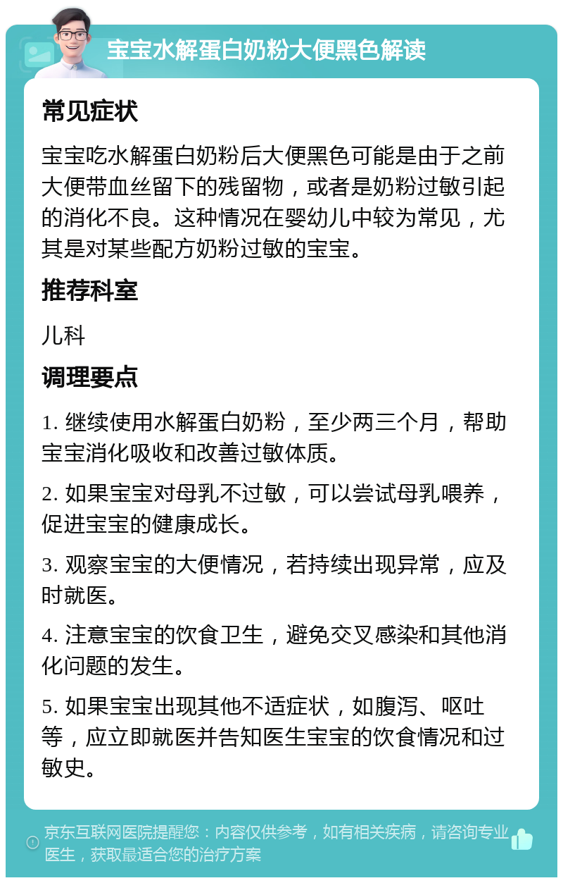 宝宝水解蛋白奶粉大便黑色解读 常见症状 宝宝吃水解蛋白奶粉后大便黑色可能是由于之前大便带血丝留下的残留物，或者是奶粉过敏引起的消化不良。这种情况在婴幼儿中较为常见，尤其是对某些配方奶粉过敏的宝宝。 推荐科室 儿科 调理要点 1. 继续使用水解蛋白奶粉，至少两三个月，帮助宝宝消化吸收和改善过敏体质。 2. 如果宝宝对母乳不过敏，可以尝试母乳喂养，促进宝宝的健康成长。 3. 观察宝宝的大便情况，若持续出现异常，应及时就医。 4. 注意宝宝的饮食卫生，避免交叉感染和其他消化问题的发生。 5. 如果宝宝出现其他不适症状，如腹泻、呕吐等，应立即就医并告知医生宝宝的饮食情况和过敏史。