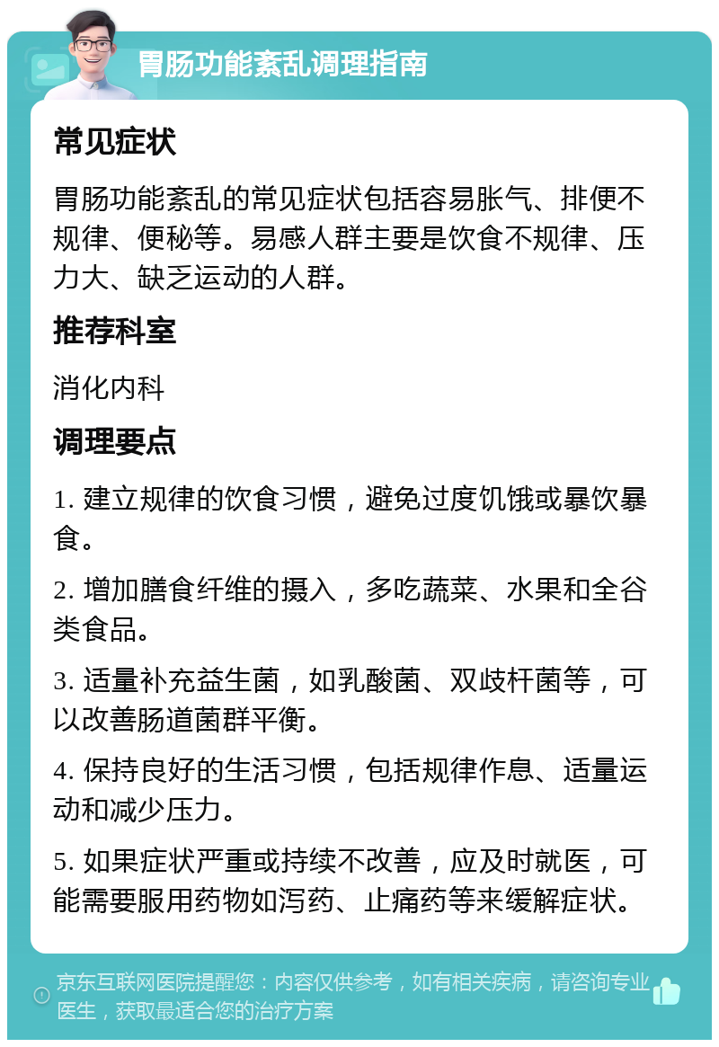 胃肠功能紊乱调理指南 常见症状 胃肠功能紊乱的常见症状包括容易胀气、排便不规律、便秘等。易感人群主要是饮食不规律、压力大、缺乏运动的人群。 推荐科室 消化内科 调理要点 1. 建立规律的饮食习惯，避免过度饥饿或暴饮暴食。 2. 增加膳食纤维的摄入，多吃蔬菜、水果和全谷类食品。 3. 适量补充益生菌，如乳酸菌、双歧杆菌等，可以改善肠道菌群平衡。 4. 保持良好的生活习惯，包括规律作息、适量运动和减少压力。 5. 如果症状严重或持续不改善，应及时就医，可能需要服用药物如泻药、止痛药等来缓解症状。