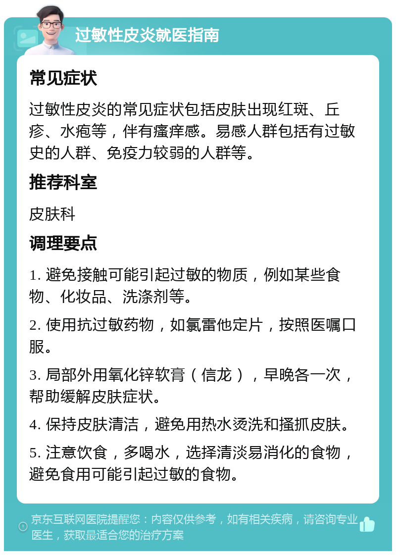 过敏性皮炎就医指南 常见症状 过敏性皮炎的常见症状包括皮肤出现红斑、丘疹、水疱等，伴有瘙痒感。易感人群包括有过敏史的人群、免疫力较弱的人群等。 推荐科室 皮肤科 调理要点 1. 避免接触可能引起过敏的物质，例如某些食物、化妆品、洗涤剂等。 2. 使用抗过敏药物，如氯雷他定片，按照医嘱口服。 3. 局部外用氧化锌软膏（信龙），早晚各一次，帮助缓解皮肤症状。 4. 保持皮肤清洁，避免用热水烫洗和搔抓皮肤。 5. 注意饮食，多喝水，选择清淡易消化的食物，避免食用可能引起过敏的食物。