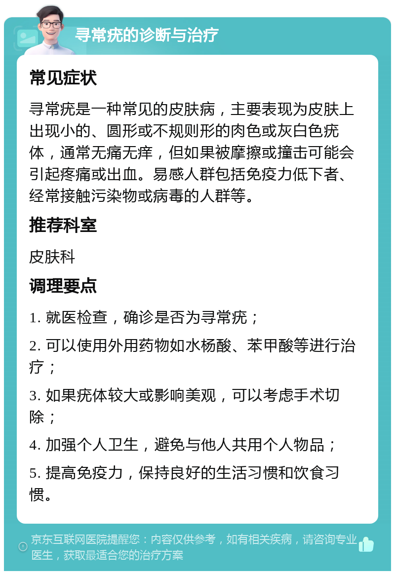 寻常疣的诊断与治疗 常见症状 寻常疣是一种常见的皮肤病，主要表现为皮肤上出现小的、圆形或不规则形的肉色或灰白色疣体，通常无痛无痒，但如果被摩擦或撞击可能会引起疼痛或出血。易感人群包括免疫力低下者、经常接触污染物或病毒的人群等。 推荐科室 皮肤科 调理要点 1. 就医检查，确诊是否为寻常疣； 2. 可以使用外用药物如水杨酸、苯甲酸等进行治疗； 3. 如果疣体较大或影响美观，可以考虑手术切除； 4. 加强个人卫生，避免与他人共用个人物品； 5. 提高免疫力，保持良好的生活习惯和饮食习惯。