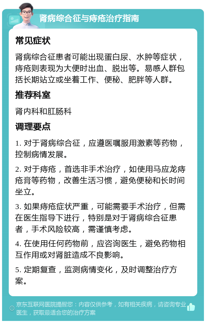 肾病综合征与痔疮治疗指南 常见症状 肾病综合征患者可能出现蛋白尿、水肿等症状，痔疮则表现为大便时出血、脱出等。易感人群包括长期站立或坐着工作、便秘、肥胖等人群。 推荐科室 肾内科和肛肠科 调理要点 1. 对于肾病综合征，应遵医嘱服用激素等药物，控制病情发展。 2. 对于痔疮，首选非手术治疗，如使用马应龙痔疮膏等药物，改善生活习惯，避免便秘和长时间坐立。 3. 如果痔疮症状严重，可能需要手术治疗，但需在医生指导下进行，特别是对于肾病综合征患者，手术风险较高，需谨慎考虑。 4. 在使用任何药物前，应咨询医生，避免药物相互作用或对肾脏造成不良影响。 5. 定期复查，监测病情变化，及时调整治疗方案。