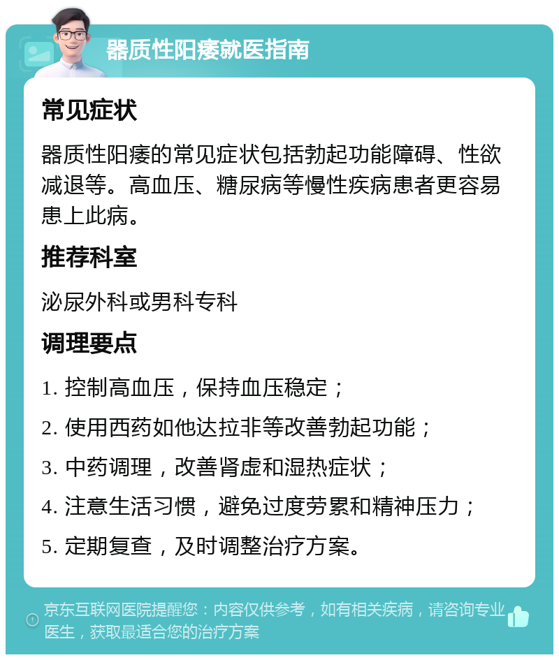 器质性阳痿就医指南 常见症状 器质性阳痿的常见症状包括勃起功能障碍、性欲减退等。高血压、糖尿病等慢性疾病患者更容易患上此病。 推荐科室 泌尿外科或男科专科 调理要点 1. 控制高血压，保持血压稳定； 2. 使用西药如他达拉非等改善勃起功能； 3. 中药调理，改善肾虚和湿热症状； 4. 注意生活习惯，避免过度劳累和精神压力； 5. 定期复查，及时调整治疗方案。