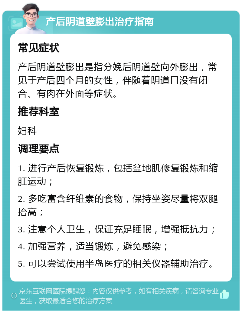 产后阴道壁膨出治疗指南 常见症状 产后阴道壁膨出是指分娩后阴道壁向外膨出，常见于产后四个月的女性，伴随着阴道口没有闭合、有肉在外面等症状。 推荐科室 妇科 调理要点 1. 进行产后恢复锻炼，包括盆地肌修复锻炼和缩肛运动； 2. 多吃富含纤维素的食物，保持坐姿尽量将双腿抬高； 3. 注意个人卫生，保证充足睡眠，增强抵抗力； 4. 加强营养，适当锻炼，避免感染； 5. 可以尝试使用半岛医疗的相关仪器辅助治疗。