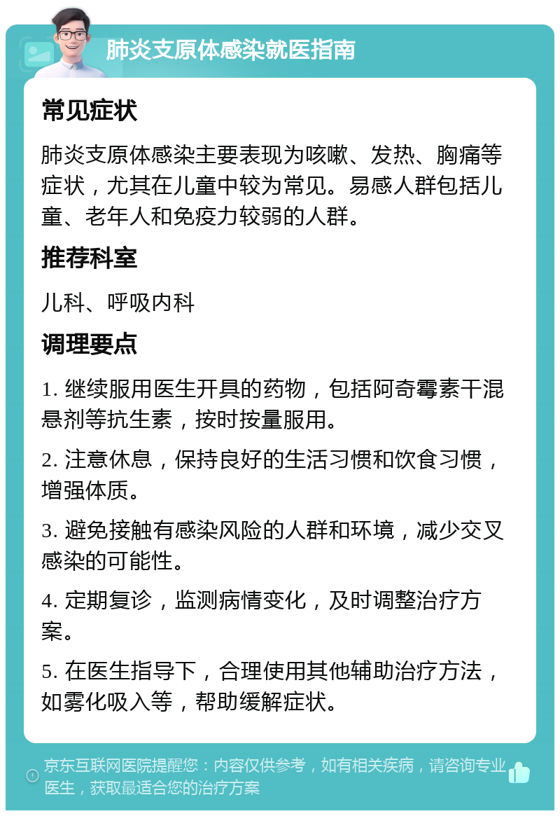 肺炎支原体感染就医指南 常见症状 肺炎支原体感染主要表现为咳嗽、发热、胸痛等症状，尤其在儿童中较为常见。易感人群包括儿童、老年人和免疫力较弱的人群。 推荐科室 儿科、呼吸内科 调理要点 1. 继续服用医生开具的药物，包括阿奇霉素干混悬剂等抗生素，按时按量服用。 2. 注意休息，保持良好的生活习惯和饮食习惯，增强体质。 3. 避免接触有感染风险的人群和环境，减少交叉感染的可能性。 4. 定期复诊，监测病情变化，及时调整治疗方案。 5. 在医生指导下，合理使用其他辅助治疗方法，如雾化吸入等，帮助缓解症状。