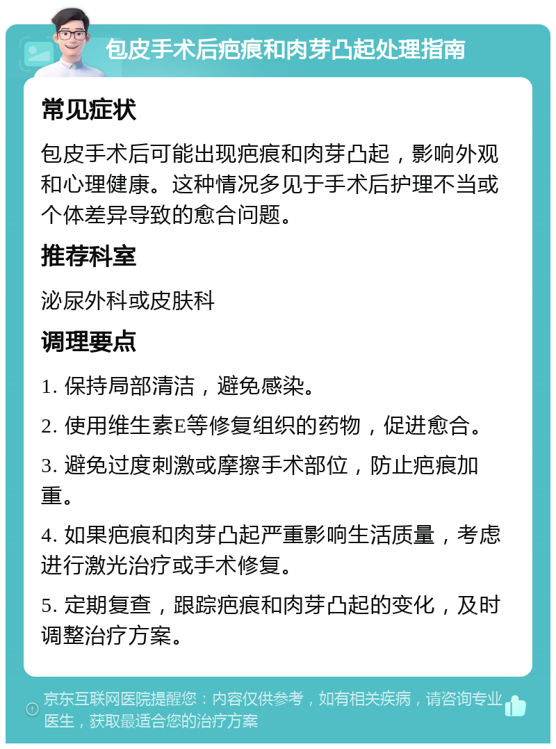 包皮手术后疤痕和肉芽凸起处理指南 常见症状 包皮手术后可能出现疤痕和肉芽凸起，影响外观和心理健康。这种情况多见于手术后护理不当或个体差异导致的愈合问题。 推荐科室 泌尿外科或皮肤科 调理要点 1. 保持局部清洁，避免感染。 2. 使用维生素E等修复组织的药物，促进愈合。 3. 避免过度刺激或摩擦手术部位，防止疤痕加重。 4. 如果疤痕和肉芽凸起严重影响生活质量，考虑进行激光治疗或手术修复。 5. 定期复查，跟踪疤痕和肉芽凸起的变化，及时调整治疗方案。