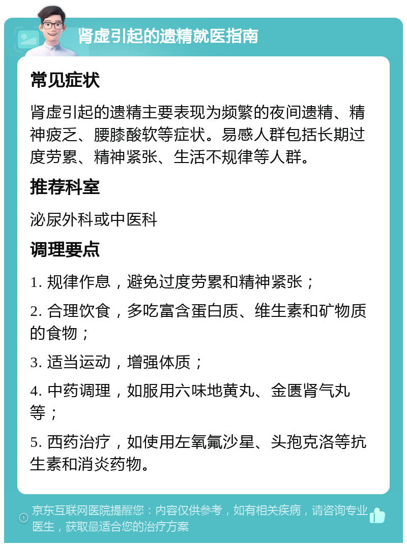 肾虚引起的遗精就医指南 常见症状 肾虚引起的遗精主要表现为频繁的夜间遗精、精神疲乏、腰膝酸软等症状。易感人群包括长期过度劳累、精神紧张、生活不规律等人群。 推荐科室 泌尿外科或中医科 调理要点 1. 规律作息，避免过度劳累和精神紧张； 2. 合理饮食，多吃富含蛋白质、维生素和矿物质的食物； 3. 适当运动，增强体质； 4. 中药调理，如服用六味地黄丸、金匮肾气丸等； 5. 西药治疗，如使用左氧氟沙星、头孢克洛等抗生素和消炎药物。