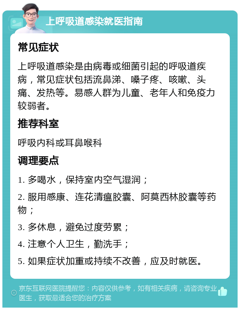 上呼吸道感染就医指南 常见症状 上呼吸道感染是由病毒或细菌引起的呼吸道疾病，常见症状包括流鼻涕、嗓子疼、咳嗽、头痛、发热等。易感人群为儿童、老年人和免疫力较弱者。 推荐科室 呼吸内科或耳鼻喉科 调理要点 1. 多喝水，保持室内空气湿润； 2. 服用感康、连花清瘟胶囊、阿莫西林胶囊等药物； 3. 多休息，避免过度劳累； 4. 注意个人卫生，勤洗手； 5. 如果症状加重或持续不改善，应及时就医。