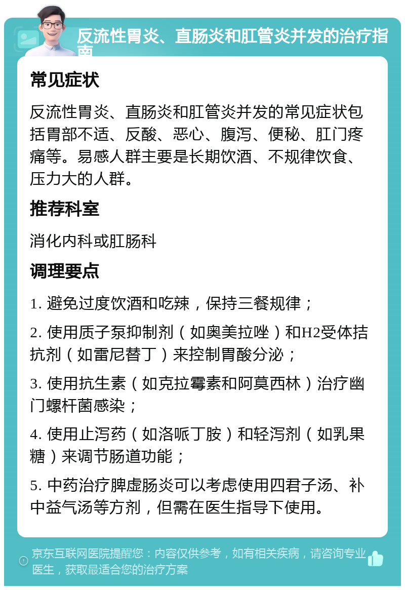 反流性胃炎、直肠炎和肛管炎并发的治疗指南 常见症状 反流性胃炎、直肠炎和肛管炎并发的常见症状包括胃部不适、反酸、恶心、腹泻、便秘、肛门疼痛等。易感人群主要是长期饮酒、不规律饮食、压力大的人群。 推荐科室 消化内科或肛肠科 调理要点 1. 避免过度饮酒和吃辣，保持三餐规律； 2. 使用质子泵抑制剂（如奥美拉唑）和H2受体拮抗剂（如雷尼替丁）来控制胃酸分泌； 3. 使用抗生素（如克拉霉素和阿莫西林）治疗幽门螺杆菌感染； 4. 使用止泻药（如洛哌丁胺）和轻泻剂（如乳果糖）来调节肠道功能； 5. 中药治疗脾虚肠炎可以考虑使用四君子汤、补中益气汤等方剂，但需在医生指导下使用。