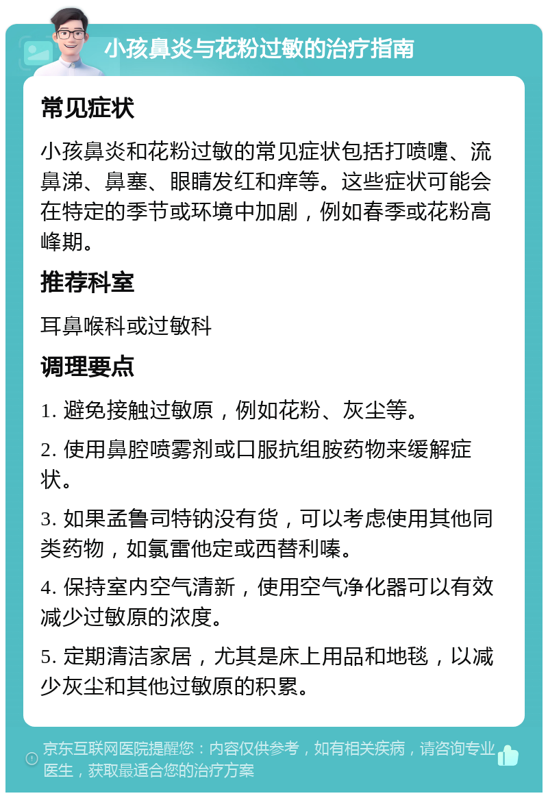 小孩鼻炎与花粉过敏的治疗指南 常见症状 小孩鼻炎和花粉过敏的常见症状包括打喷嚏、流鼻涕、鼻塞、眼睛发红和痒等。这些症状可能会在特定的季节或环境中加剧，例如春季或花粉高峰期。 推荐科室 耳鼻喉科或过敏科 调理要点 1. 避免接触过敏原，例如花粉、灰尘等。 2. 使用鼻腔喷雾剂或口服抗组胺药物来缓解症状。 3. 如果孟鲁司特钠没有货，可以考虑使用其他同类药物，如氯雷他定或西替利嗪。 4. 保持室内空气清新，使用空气净化器可以有效减少过敏原的浓度。 5. 定期清洁家居，尤其是床上用品和地毯，以减少灰尘和其他过敏原的积累。