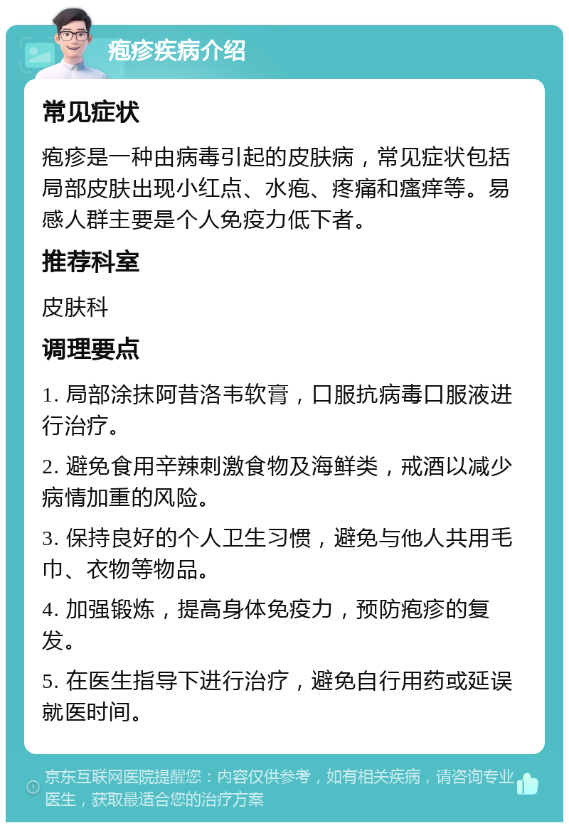 疱疹疾病介绍 常见症状 疱疹是一种由病毒引起的皮肤病，常见症状包括局部皮肤出现小红点、水疱、疼痛和瘙痒等。易感人群主要是个人免疫力低下者。 推荐科室 皮肤科 调理要点 1. 局部涂抹阿昔洛韦软膏，口服抗病毒口服液进行治疗。 2. 避免食用辛辣刺激食物及海鲜类，戒酒以减少病情加重的风险。 3. 保持良好的个人卫生习惯，避免与他人共用毛巾、衣物等物品。 4. 加强锻炼，提高身体免疫力，预防疱疹的复发。 5. 在医生指导下进行治疗，避免自行用药或延误就医时间。