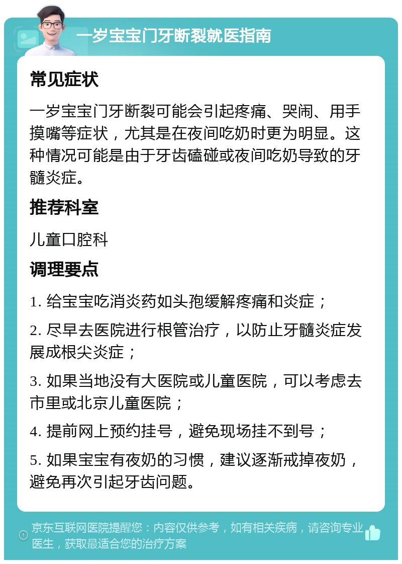 一岁宝宝门牙断裂就医指南 常见症状 一岁宝宝门牙断裂可能会引起疼痛、哭闹、用手摸嘴等症状，尤其是在夜间吃奶时更为明显。这种情况可能是由于牙齿磕碰或夜间吃奶导致的牙髓炎症。 推荐科室 儿童口腔科 调理要点 1. 给宝宝吃消炎药如头孢缓解疼痛和炎症； 2. 尽早去医院进行根管治疗，以防止牙髓炎症发展成根尖炎症； 3. 如果当地没有大医院或儿童医院，可以考虑去市里或北京儿童医院； 4. 提前网上预约挂号，避免现场挂不到号； 5. 如果宝宝有夜奶的习惯，建议逐渐戒掉夜奶，避免再次引起牙齿问题。