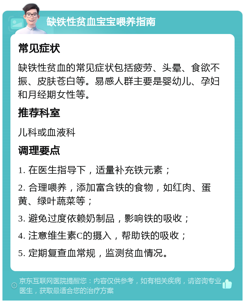 缺铁性贫血宝宝喂养指南 常见症状 缺铁性贫血的常见症状包括疲劳、头晕、食欲不振、皮肤苍白等。易感人群主要是婴幼儿、孕妇和月经期女性等。 推荐科室 儿科或血液科 调理要点 1. 在医生指导下，适量补充铁元素； 2. 合理喂养，添加富含铁的食物，如红肉、蛋黄、绿叶蔬菜等； 3. 避免过度依赖奶制品，影响铁的吸收； 4. 注意维生素C的摄入，帮助铁的吸收； 5. 定期复查血常规，监测贫血情况。