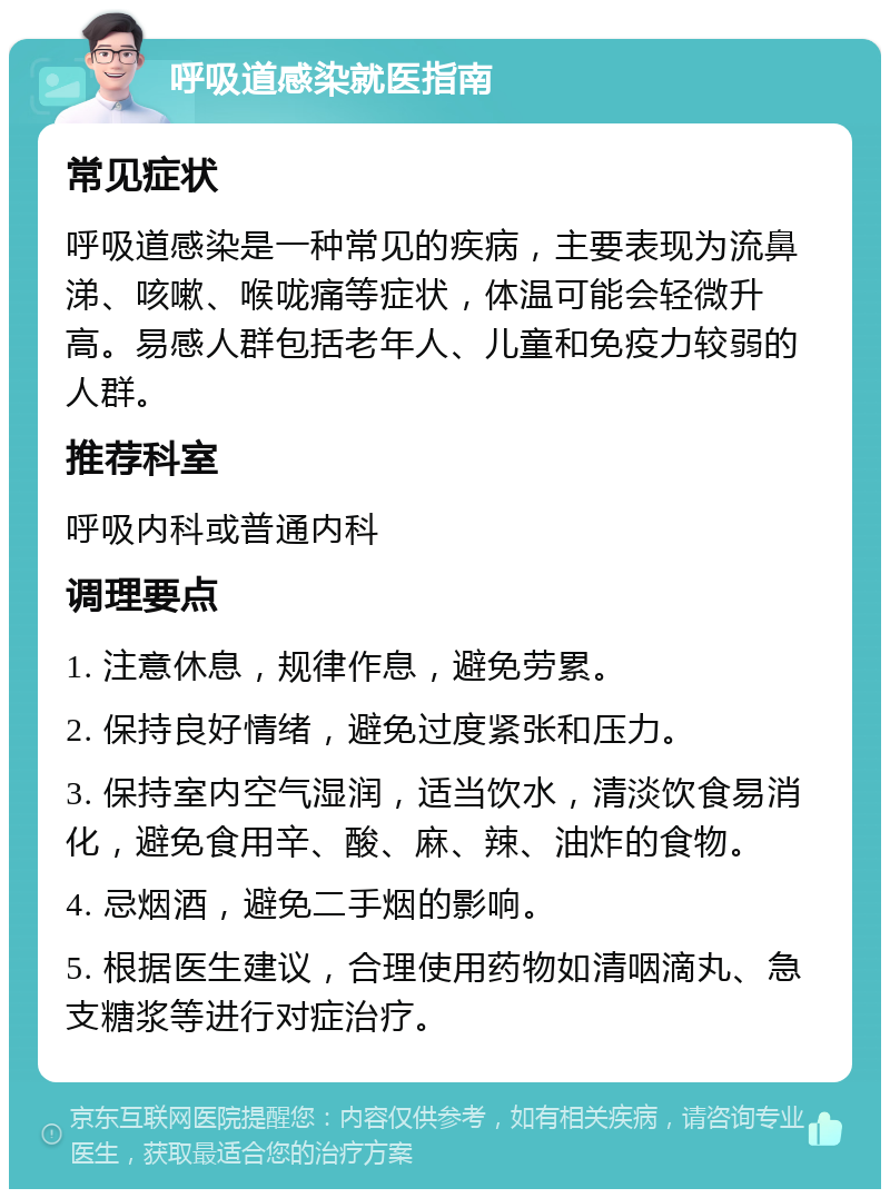 呼吸道感染就医指南 常见症状 呼吸道感染是一种常见的疾病，主要表现为流鼻涕、咳嗽、喉咙痛等症状，体温可能会轻微升高。易感人群包括老年人、儿童和免疫力较弱的人群。 推荐科室 呼吸内科或普通内科 调理要点 1. 注意休息，规律作息，避免劳累。 2. 保持良好情绪，避免过度紧张和压力。 3. 保持室内空气湿润，适当饮水，清淡饮食易消化，避免食用辛、酸、麻、辣、油炸的食物。 4. 忌烟酒，避免二手烟的影响。 5. 根据医生建议，合理使用药物如清咽滴丸、急支糖浆等进行对症治疗。