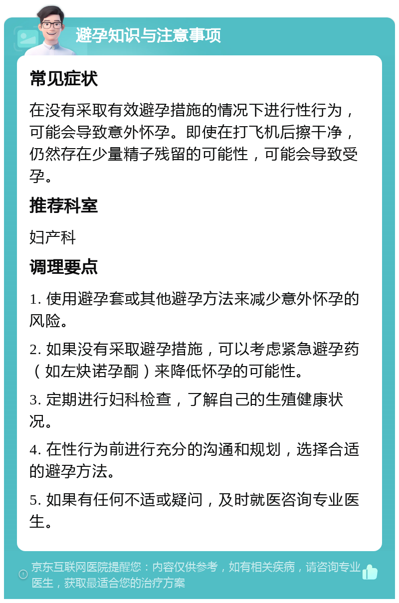 避孕知识与注意事项 常见症状 在没有采取有效避孕措施的情况下进行性行为，可能会导致意外怀孕。即使在打飞机后擦干净，仍然存在少量精子残留的可能性，可能会导致受孕。 推荐科室 妇产科 调理要点 1. 使用避孕套或其他避孕方法来减少意外怀孕的风险。 2. 如果没有采取避孕措施，可以考虑紧急避孕药（如左炔诺孕酮）来降低怀孕的可能性。 3. 定期进行妇科检查，了解自己的生殖健康状况。 4. 在性行为前进行充分的沟通和规划，选择合适的避孕方法。 5. 如果有任何不适或疑问，及时就医咨询专业医生。