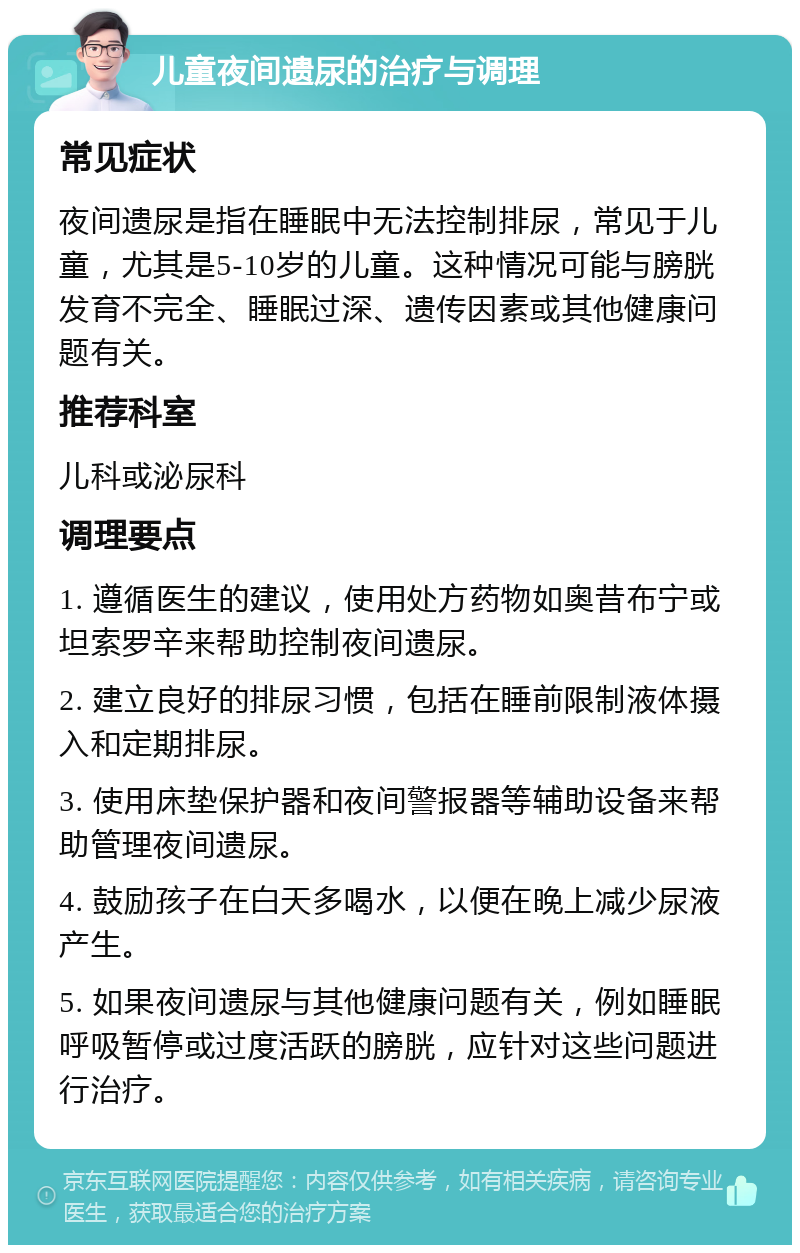 儿童夜间遗尿的治疗与调理 常见症状 夜间遗尿是指在睡眠中无法控制排尿，常见于儿童，尤其是5-10岁的儿童。这种情况可能与膀胱发育不完全、睡眠过深、遗传因素或其他健康问题有关。 推荐科室 儿科或泌尿科 调理要点 1. 遵循医生的建议，使用处方药物如奥昔布宁或坦索罗辛来帮助控制夜间遗尿。 2. 建立良好的排尿习惯，包括在睡前限制液体摄入和定期排尿。 3. 使用床垫保护器和夜间警报器等辅助设备来帮助管理夜间遗尿。 4. 鼓励孩子在白天多喝水，以便在晚上减少尿液产生。 5. 如果夜间遗尿与其他健康问题有关，例如睡眠呼吸暂停或过度活跃的膀胱，应针对这些问题进行治疗。