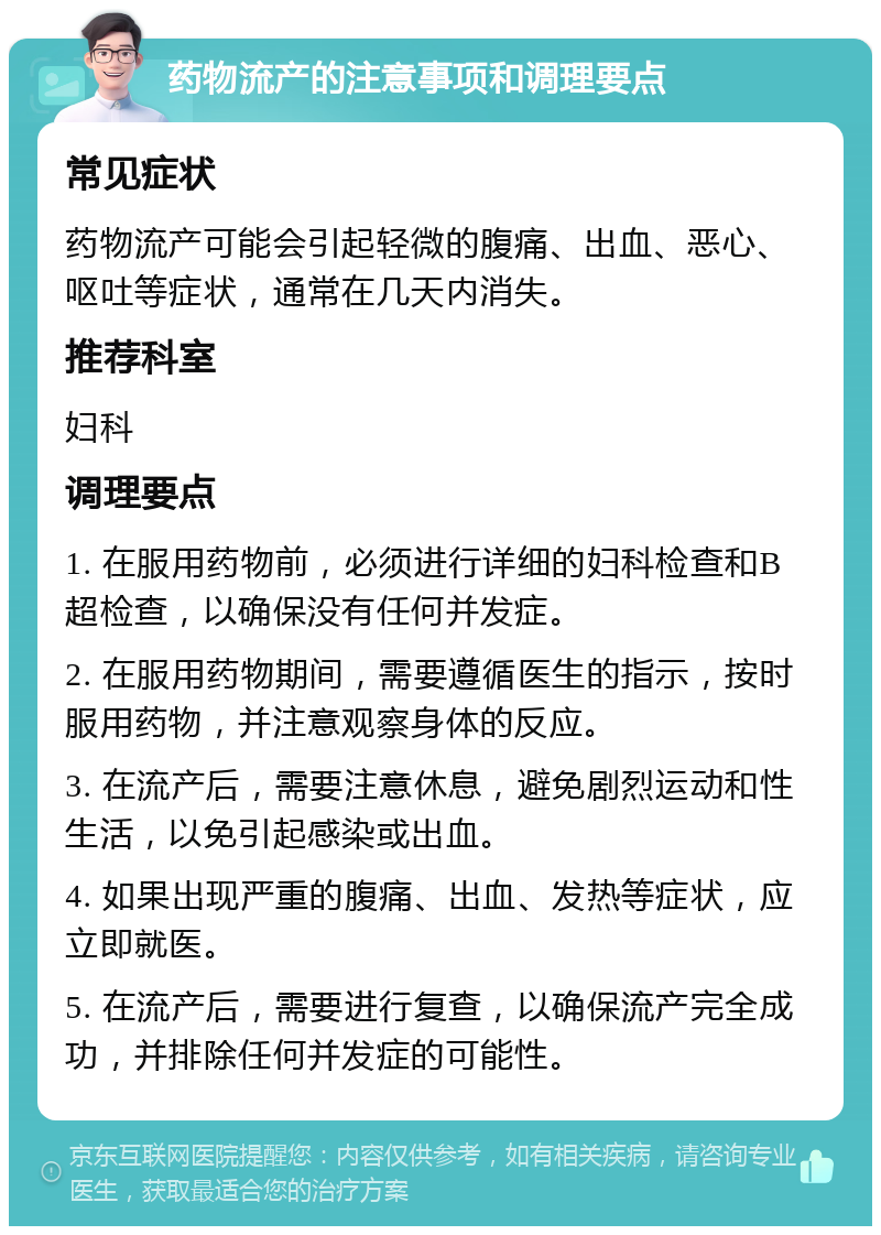 药物流产的注意事项和调理要点 常见症状 药物流产可能会引起轻微的腹痛、出血、恶心、呕吐等症状，通常在几天内消失。 推荐科室 妇科 调理要点 1. 在服用药物前，必须进行详细的妇科检查和B超检查，以确保没有任何并发症。 2. 在服用药物期间，需要遵循医生的指示，按时服用药物，并注意观察身体的反应。 3. 在流产后，需要注意休息，避免剧烈运动和性生活，以免引起感染或出血。 4. 如果出现严重的腹痛、出血、发热等症状，应立即就医。 5. 在流产后，需要进行复查，以确保流产完全成功，并排除任何并发症的可能性。