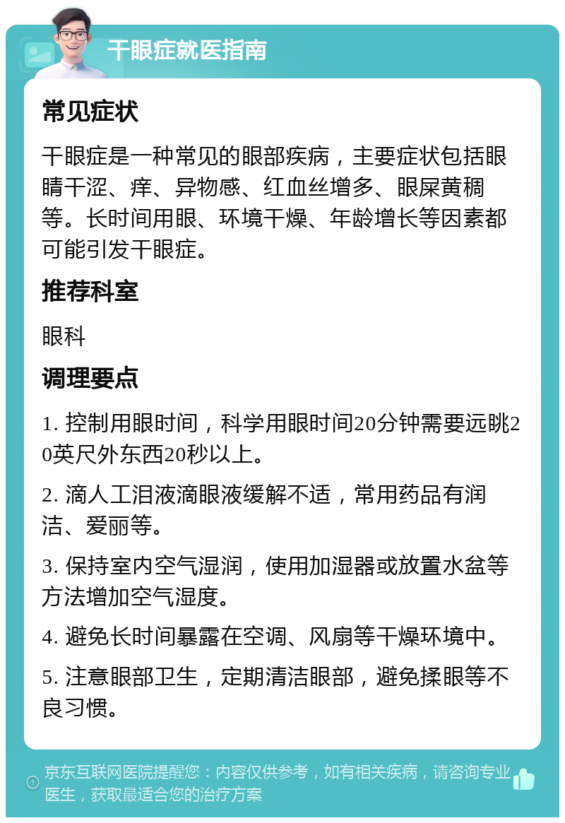 干眼症就医指南 常见症状 干眼症是一种常见的眼部疾病，主要症状包括眼睛干涩、痒、异物感、红血丝增多、眼屎黄稠等。长时间用眼、环境干燥、年龄增长等因素都可能引发干眼症。 推荐科室 眼科 调理要点 1. 控制用眼时间，科学用眼时间20分钟需要远眺20英尺外东西20秒以上。 2. 滴人工泪液滴眼液缓解不适，常用药品有润洁、爱丽等。 3. 保持室内空气湿润，使用加湿器或放置水盆等方法增加空气湿度。 4. 避免长时间暴露在空调、风扇等干燥环境中。 5. 注意眼部卫生，定期清洁眼部，避免揉眼等不良习惯。