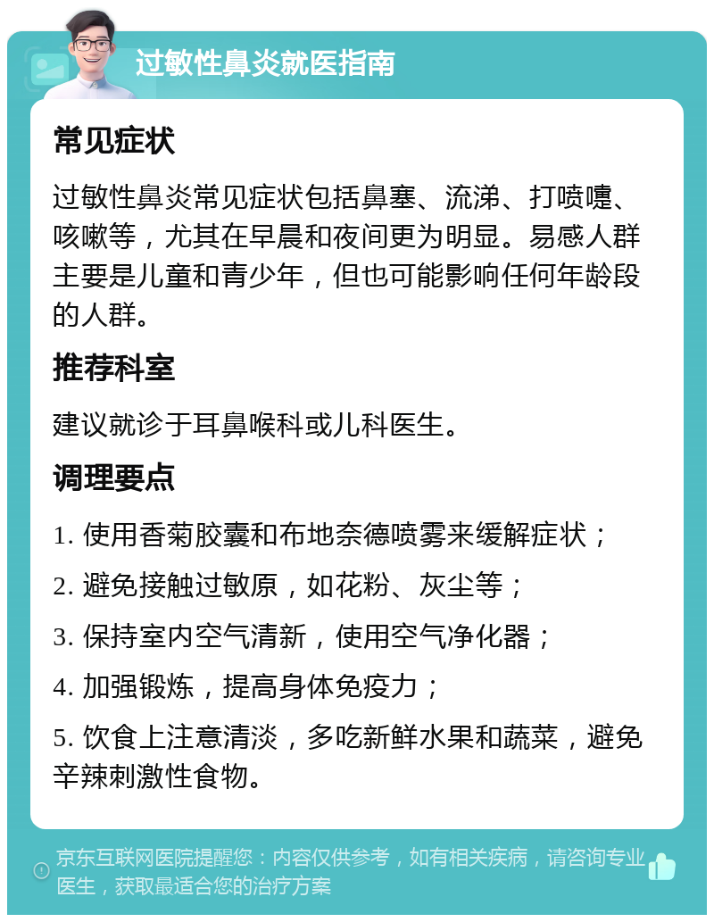 过敏性鼻炎就医指南 常见症状 过敏性鼻炎常见症状包括鼻塞、流涕、打喷嚏、咳嗽等，尤其在早晨和夜间更为明显。易感人群主要是儿童和青少年，但也可能影响任何年龄段的人群。 推荐科室 建议就诊于耳鼻喉科或儿科医生。 调理要点 1. 使用香菊胶囊和布地奈德喷雾来缓解症状； 2. 避免接触过敏原，如花粉、灰尘等； 3. 保持室内空气清新，使用空气净化器； 4. 加强锻炼，提高身体免疫力； 5. 饮食上注意清淡，多吃新鲜水果和蔬菜，避免辛辣刺激性食物。