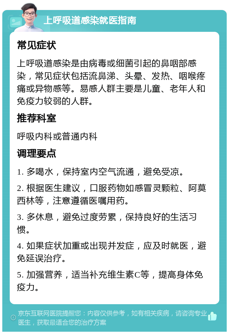 上呼吸道感染就医指南 常见症状 上呼吸道感染是由病毒或细菌引起的鼻咽部感染，常见症状包括流鼻涕、头晕、发热、咽喉疼痛或异物感等。易感人群主要是儿童、老年人和免疫力较弱的人群。 推荐科室 呼吸内科或普通内科 调理要点 1. 多喝水，保持室内空气流通，避免受凉。 2. 根据医生建议，口服药物如感冒灵颗粒、阿莫西林等，注意遵循医嘱用药。 3. 多休息，避免过度劳累，保持良好的生活习惯。 4. 如果症状加重或出现并发症，应及时就医，避免延误治疗。 5. 加强营养，适当补充维生素C等，提高身体免疫力。