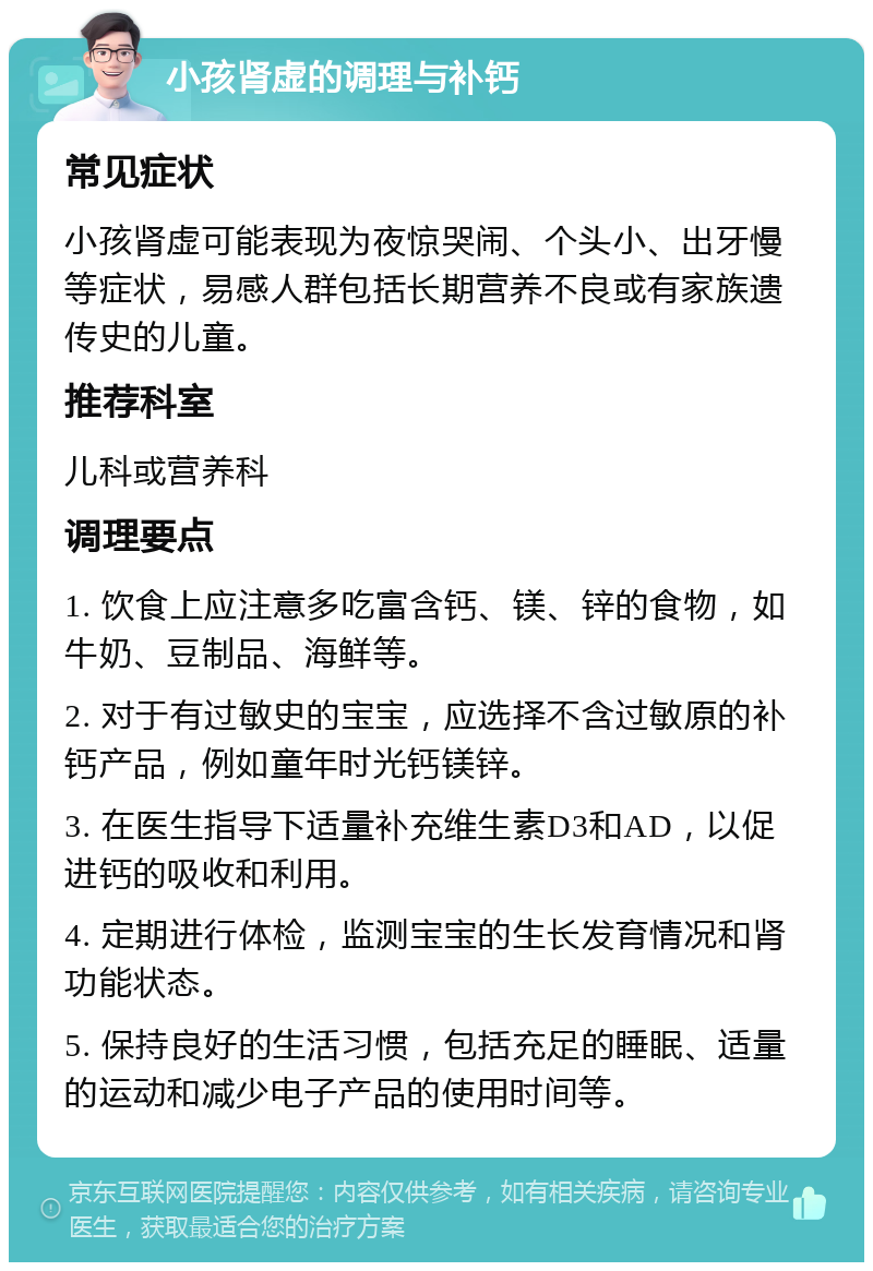 小孩肾虚的调理与补钙 常见症状 小孩肾虚可能表现为夜惊哭闹、个头小、出牙慢等症状，易感人群包括长期营养不良或有家族遗传史的儿童。 推荐科室 儿科或营养科 调理要点 1. 饮食上应注意多吃富含钙、镁、锌的食物，如牛奶、豆制品、海鲜等。 2. 对于有过敏史的宝宝，应选择不含过敏原的补钙产品，例如童年时光钙镁锌。 3. 在医生指导下适量补充维生素D3和AD，以促进钙的吸收和利用。 4. 定期进行体检，监测宝宝的生长发育情况和肾功能状态。 5. 保持良好的生活习惯，包括充足的睡眠、适量的运动和减少电子产品的使用时间等。