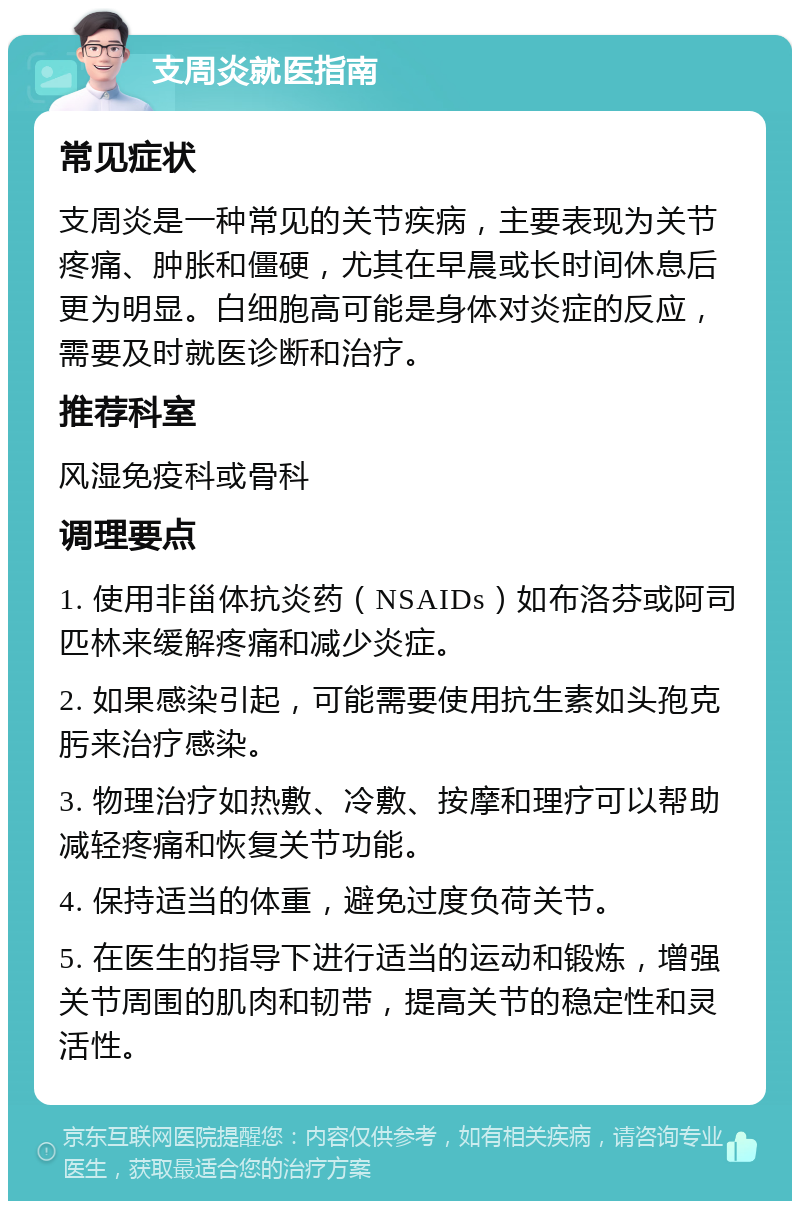 支周炎就医指南 常见症状 支周炎是一种常见的关节疾病，主要表现为关节疼痛、肿胀和僵硬，尤其在早晨或长时间休息后更为明显。白细胞高可能是身体对炎症的反应，需要及时就医诊断和治疗。 推荐科室 风湿免疫科或骨科 调理要点 1. 使用非甾体抗炎药（NSAIDs）如布洛芬或阿司匹林来缓解疼痛和减少炎症。 2. 如果感染引起，可能需要使用抗生素如头孢克肟来治疗感染。 3. 物理治疗如热敷、冷敷、按摩和理疗可以帮助减轻疼痛和恢复关节功能。 4. 保持适当的体重，避免过度负荷关节。 5. 在医生的指导下进行适当的运动和锻炼，增强关节周围的肌肉和韧带，提高关节的稳定性和灵活性。