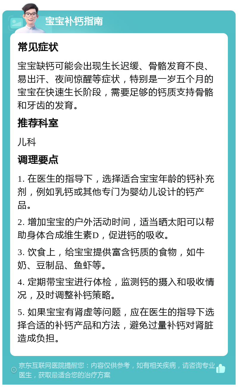 宝宝补钙指南 常见症状 宝宝缺钙可能会出现生长迟缓、骨骼发育不良、易出汗、夜间惊醒等症状，特别是一岁五个月的宝宝在快速生长阶段，需要足够的钙质支持骨骼和牙齿的发育。 推荐科室 儿科 调理要点 1. 在医生的指导下，选择适合宝宝年龄的钙补充剂，例如乳钙或其他专门为婴幼儿设计的钙产品。 2. 增加宝宝的户外活动时间，适当晒太阳可以帮助身体合成维生素D，促进钙的吸收。 3. 饮食上，给宝宝提供富含钙质的食物，如牛奶、豆制品、鱼虾等。 4. 定期带宝宝进行体检，监测钙的摄入和吸收情况，及时调整补钙策略。 5. 如果宝宝有肾虚等问题，应在医生的指导下选择合适的补钙产品和方法，避免过量补钙对肾脏造成负担。