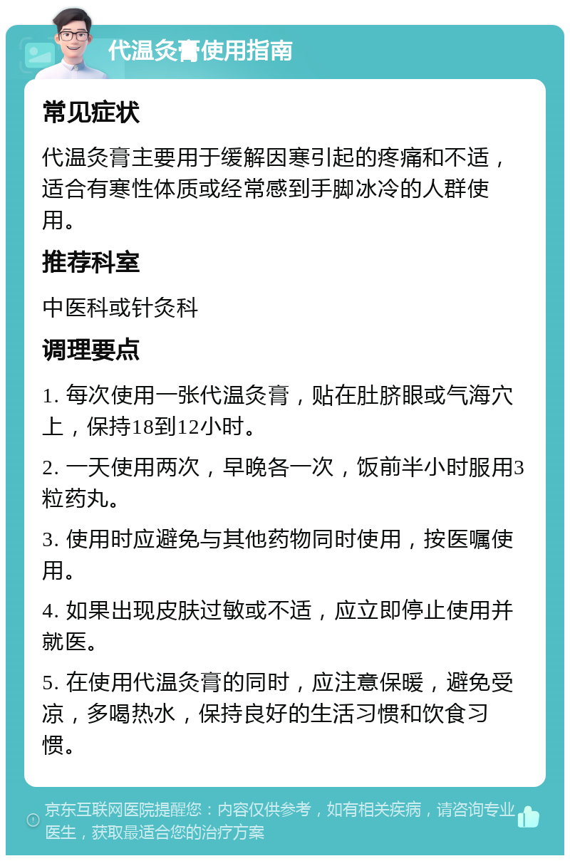 代温灸膏使用指南 常见症状 代温灸膏主要用于缓解因寒引起的疼痛和不适，适合有寒性体质或经常感到手脚冰冷的人群使用。 推荐科室 中医科或针灸科 调理要点 1. 每次使用一张代温灸膏，贴在肚脐眼或气海穴上，保持18到12小时。 2. 一天使用两次，早晚各一次，饭前半小时服用3粒药丸。 3. 使用时应避免与其他药物同时使用，按医嘱使用。 4. 如果出现皮肤过敏或不适，应立即停止使用并就医。 5. 在使用代温灸膏的同时，应注意保暖，避免受凉，多喝热水，保持良好的生活习惯和饮食习惯。