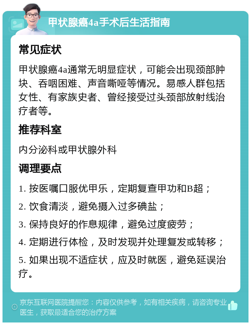 甲状腺癌4a手术后生活指南 常见症状 甲状腺癌4a通常无明显症状，可能会出现颈部肿块、吞咽困难、声音嘶哑等情况。易感人群包括女性、有家族史者、曾经接受过头颈部放射线治疗者等。 推荐科室 内分泌科或甲状腺外科 调理要点 1. 按医嘱口服优甲乐，定期复查甲功和B超； 2. 饮食清淡，避免摄入过多碘盐； 3. 保持良好的作息规律，避免过度疲劳； 4. 定期进行体检，及时发现并处理复发或转移； 5. 如果出现不适症状，应及时就医，避免延误治疗。