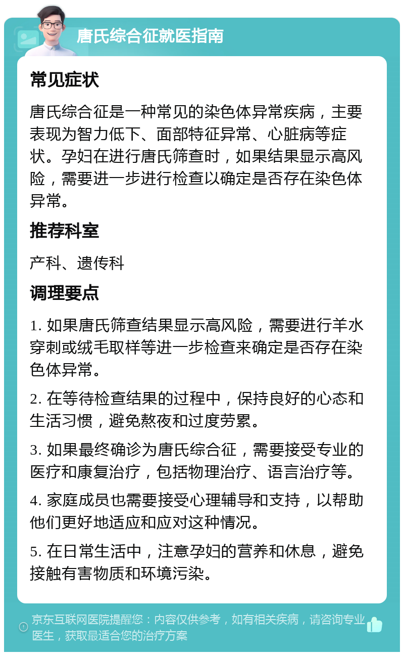 唐氏综合征就医指南 常见症状 唐氏综合征是一种常见的染色体异常疾病，主要表现为智力低下、面部特征异常、心脏病等症状。孕妇在进行唐氏筛查时，如果结果显示高风险，需要进一步进行检查以确定是否存在染色体异常。 推荐科室 产科、遗传科 调理要点 1. 如果唐氏筛查结果显示高风险，需要进行羊水穿刺或绒毛取样等进一步检查来确定是否存在染色体异常。 2. 在等待检查结果的过程中，保持良好的心态和生活习惯，避免熬夜和过度劳累。 3. 如果最终确诊为唐氏综合征，需要接受专业的医疗和康复治疗，包括物理治疗、语言治疗等。 4. 家庭成员也需要接受心理辅导和支持，以帮助他们更好地适应和应对这种情况。 5. 在日常生活中，注意孕妇的营养和休息，避免接触有害物质和环境污染。