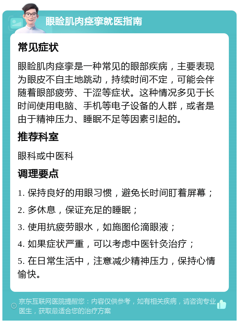 眼睑肌肉痉挛就医指南 常见症状 眼睑肌肉痉挛是一种常见的眼部疾病，主要表现为眼皮不自主地跳动，持续时间不定，可能会伴随着眼部疲劳、干涩等症状。这种情况多见于长时间使用电脑、手机等电子设备的人群，或者是由于精神压力、睡眠不足等因素引起的。 推荐科室 眼科或中医科 调理要点 1. 保持良好的用眼习惯，避免长时间盯着屏幕； 2. 多休息，保证充足的睡眠； 3. 使用抗疲劳眼水，如施图伦滴眼液； 4. 如果症状严重，可以考虑中医针灸治疗； 5. 在日常生活中，注意减少精神压力，保持心情愉快。