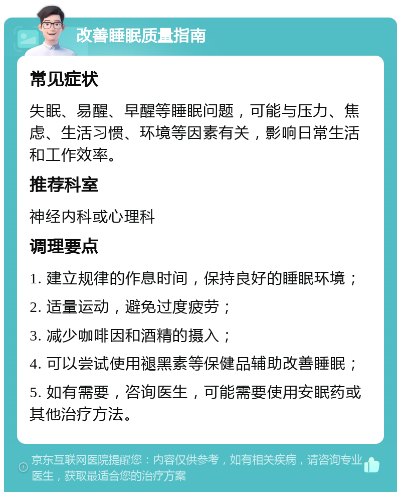 改善睡眠质量指南 常见症状 失眠、易醒、早醒等睡眠问题，可能与压力、焦虑、生活习惯、环境等因素有关，影响日常生活和工作效率。 推荐科室 神经内科或心理科 调理要点 1. 建立规律的作息时间，保持良好的睡眠环境； 2. 适量运动，避免过度疲劳； 3. 减少咖啡因和酒精的摄入； 4. 可以尝试使用褪黑素等保健品辅助改善睡眠； 5. 如有需要，咨询医生，可能需要使用安眠药或其他治疗方法。