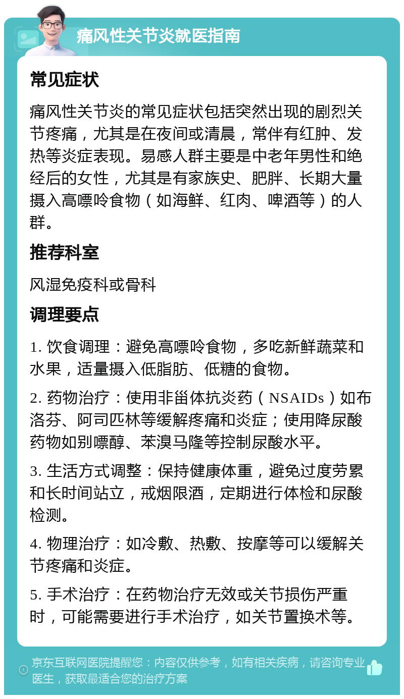 痛风性关节炎就医指南 常见症状 痛风性关节炎的常见症状包括突然出现的剧烈关节疼痛，尤其是在夜间或清晨，常伴有红肿、发热等炎症表现。易感人群主要是中老年男性和绝经后的女性，尤其是有家族史、肥胖、长期大量摄入高嘌呤食物（如海鲜、红肉、啤酒等）的人群。 推荐科室 风湿免疫科或骨科 调理要点 1. 饮食调理：避免高嘌呤食物，多吃新鲜蔬菜和水果，适量摄入低脂肪、低糖的食物。 2. 药物治疗：使用非甾体抗炎药（NSAIDs）如布洛芬、阿司匹林等缓解疼痛和炎症；使用降尿酸药物如别嘌醇、苯溴马隆等控制尿酸水平。 3. 生活方式调整：保持健康体重，避免过度劳累和长时间站立，戒烟限酒，定期进行体检和尿酸检测。 4. 物理治疗：如冷敷、热敷、按摩等可以缓解关节疼痛和炎症。 5. 手术治疗：在药物治疗无效或关节损伤严重时，可能需要进行手术治疗，如关节置换术等。