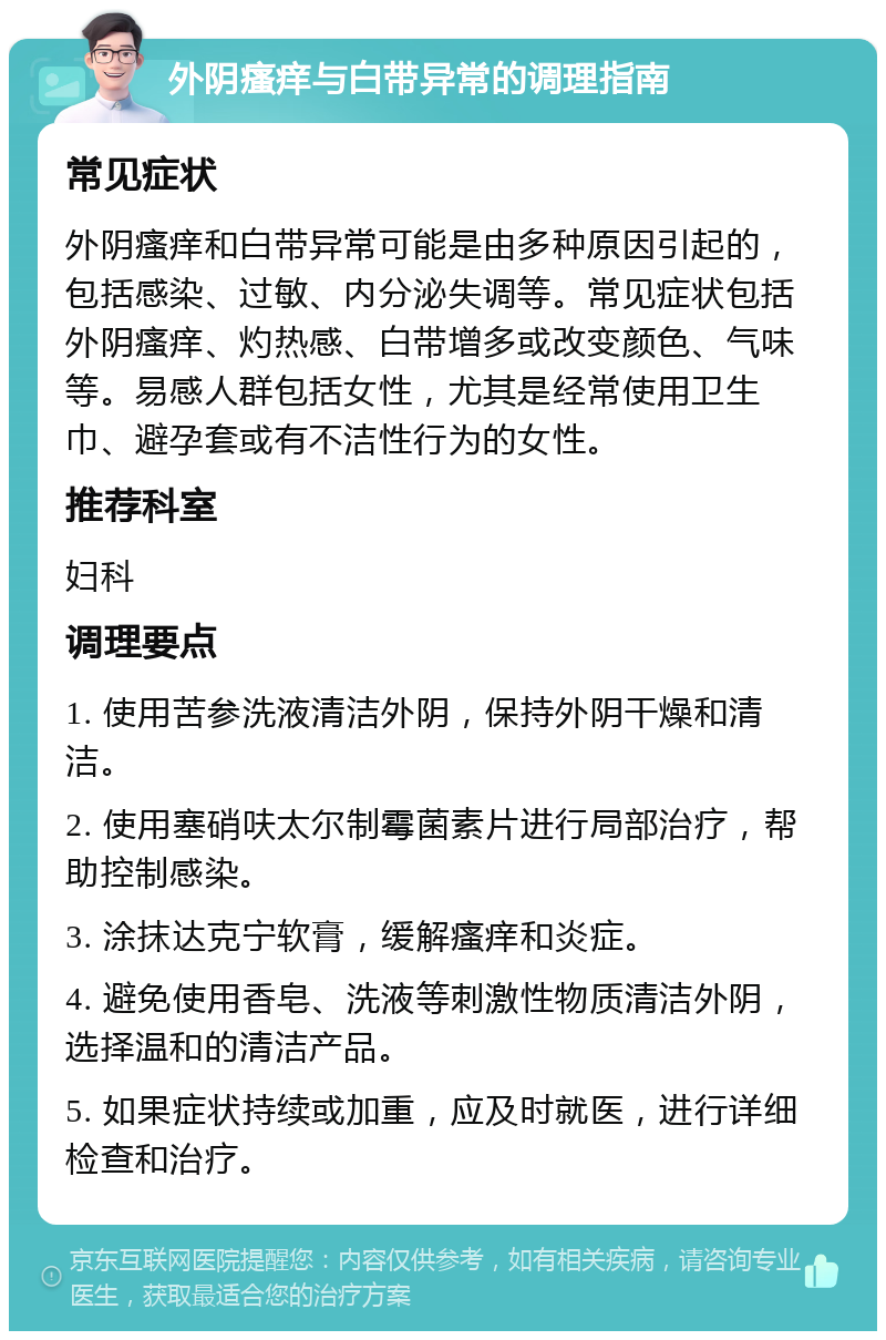 外阴瘙痒与白带异常的调理指南 常见症状 外阴瘙痒和白带异常可能是由多种原因引起的，包括感染、过敏、内分泌失调等。常见症状包括外阴瘙痒、灼热感、白带增多或改变颜色、气味等。易感人群包括女性，尤其是经常使用卫生巾、避孕套或有不洁性行为的女性。 推荐科室 妇科 调理要点 1. 使用苦参洗液清洁外阴，保持外阴干燥和清洁。 2. 使用塞硝呋太尔制霉菌素片进行局部治疗，帮助控制感染。 3. 涂抹达克宁软膏，缓解瘙痒和炎症。 4. 避免使用香皂、洗液等刺激性物质清洁外阴，选择温和的清洁产品。 5. 如果症状持续或加重，应及时就医，进行详细检查和治疗。