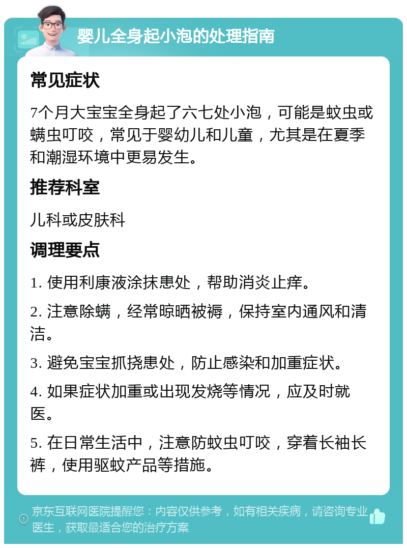 婴儿全身起小泡的处理指南 常见症状 7个月大宝宝全身起了六七处小泡，可能是蚊虫或螨虫叮咬，常见于婴幼儿和儿童，尤其是在夏季和潮湿环境中更易发生。 推荐科室 儿科或皮肤科 调理要点 1. 使用利康液涂抹患处，帮助消炎止痒。 2. 注意除螨，经常晾晒被褥，保持室内通风和清洁。 3. 避免宝宝抓挠患处，防止感染和加重症状。 4. 如果症状加重或出现发烧等情况，应及时就医。 5. 在日常生活中，注意防蚊虫叮咬，穿着长袖长裤，使用驱蚊产品等措施。