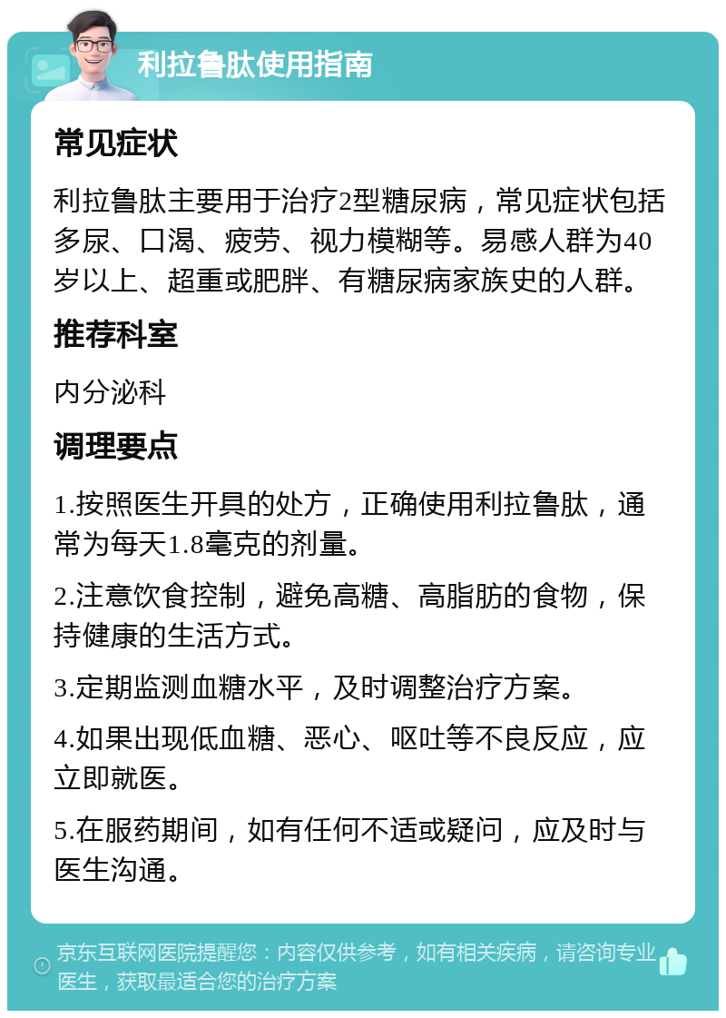 利拉鲁肽使用指南 常见症状 利拉鲁肽主要用于治疗2型糖尿病，常见症状包括多尿、口渴、疲劳、视力模糊等。易感人群为40岁以上、超重或肥胖、有糖尿病家族史的人群。 推荐科室 内分泌科 调理要点 1.按照医生开具的处方，正确使用利拉鲁肽，通常为每天1.8毫克的剂量。 2.注意饮食控制，避免高糖、高脂肪的食物，保持健康的生活方式。 3.定期监测血糖水平，及时调整治疗方案。 4.如果出现低血糖、恶心、呕吐等不良反应，应立即就医。 5.在服药期间，如有任何不适或疑问，应及时与医生沟通。