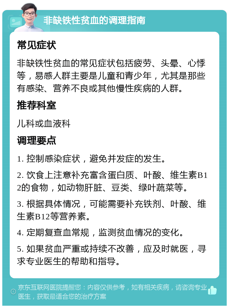 非缺铁性贫血的调理指南 常见症状 非缺铁性贫血的常见症状包括疲劳、头晕、心悸等，易感人群主要是儿童和青少年，尤其是那些有感染、营养不良或其他慢性疾病的人群。 推荐科室 儿科或血液科 调理要点 1. 控制感染症状，避免并发症的发生。 2. 饮食上注意补充富含蛋白质、叶酸、维生素B12的食物，如动物肝脏、豆类、绿叶蔬菜等。 3. 根据具体情况，可能需要补充铁剂、叶酸、维生素B12等营养素。 4. 定期复查血常规，监测贫血情况的变化。 5. 如果贫血严重或持续不改善，应及时就医，寻求专业医生的帮助和指导。