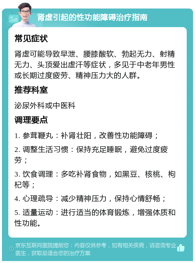 肾虚引起的性功能障碍治疗指南 常见症状 肾虚可能导致早泄、腰膝酸软、勃起无力、射精无力、头顶爱出虚汗等症状，多见于中老年男性或长期过度疲劳、精神压力大的人群。 推荐科室 泌尿外科或中医科 调理要点 1. 参茸鞭丸：补肾壮阳，改善性功能障碍； 2. 调整生活习惯：保持充足睡眠，避免过度疲劳； 3. 饮食调理：多吃补肾食物，如黑豆、核桃、枸杞等； 4. 心理疏导：减少精神压力，保持心情舒畅； 5. 适量运动：进行适当的体育锻炼，增强体质和性功能。