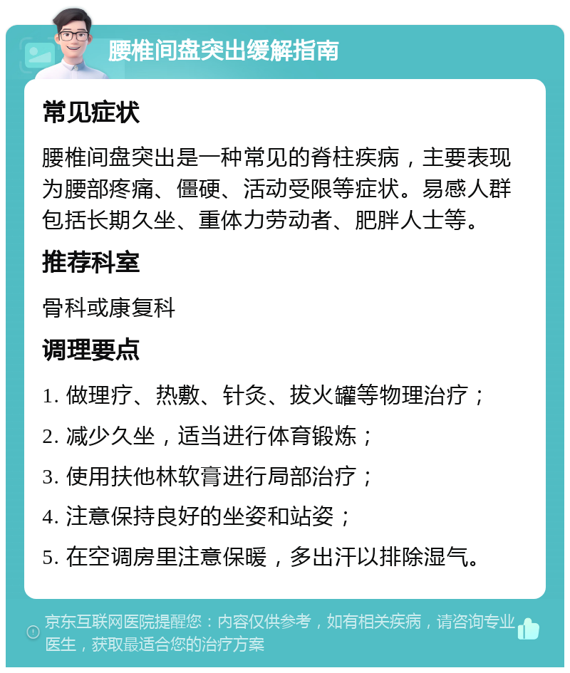 腰椎间盘突出缓解指南 常见症状 腰椎间盘突出是一种常见的脊柱疾病，主要表现为腰部疼痛、僵硬、活动受限等症状。易感人群包括长期久坐、重体力劳动者、肥胖人士等。 推荐科室 骨科或康复科 调理要点 1. 做理疗、热敷、针灸、拔火罐等物理治疗； 2. 减少久坐，适当进行体育锻炼； 3. 使用扶他林软膏进行局部治疗； 4. 注意保持良好的坐姿和站姿； 5. 在空调房里注意保暖，多出汗以排除湿气。