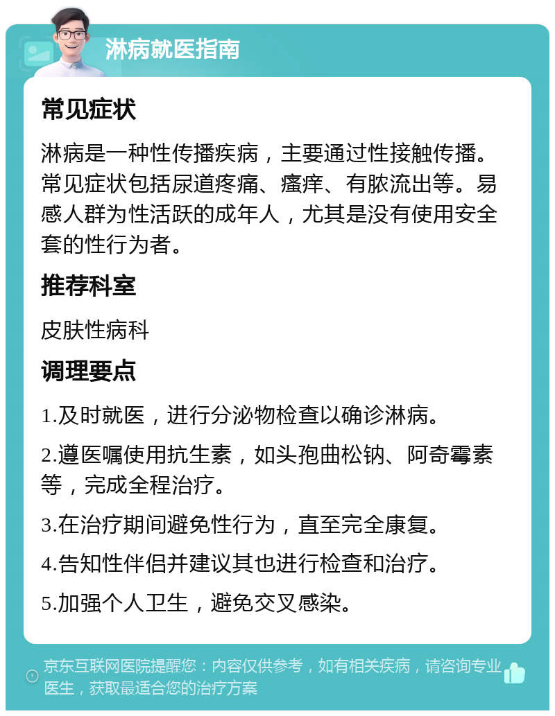 淋病就医指南 常见症状 淋病是一种性传播疾病，主要通过性接触传播。常见症状包括尿道疼痛、瘙痒、有脓流出等。易感人群为性活跃的成年人，尤其是没有使用安全套的性行为者。 推荐科室 皮肤性病科 调理要点 1.及时就医，进行分泌物检查以确诊淋病。 2.遵医嘱使用抗生素，如头孢曲松钠、阿奇霉素等，完成全程治疗。 3.在治疗期间避免性行为，直至完全康复。 4.告知性伴侣并建议其也进行检查和治疗。 5.加强个人卫生，避免交叉感染。