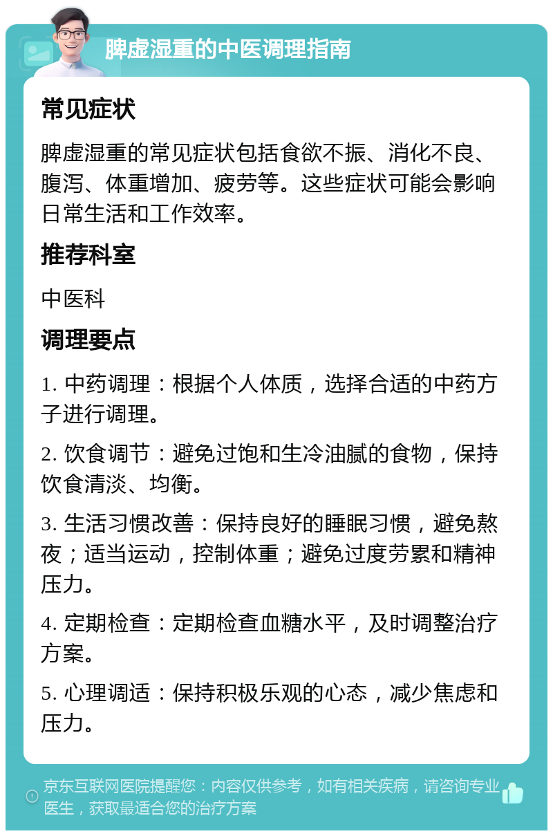 脾虚湿重的中医调理指南 常见症状 脾虚湿重的常见症状包括食欲不振、消化不良、腹泻、体重增加、疲劳等。这些症状可能会影响日常生活和工作效率。 推荐科室 中医科 调理要点 1. 中药调理：根据个人体质，选择合适的中药方子进行调理。 2. 饮食调节：避免过饱和生冷油腻的食物，保持饮食清淡、均衡。 3. 生活习惯改善：保持良好的睡眠习惯，避免熬夜；适当运动，控制体重；避免过度劳累和精神压力。 4. 定期检查：定期检查血糖水平，及时调整治疗方案。 5. 心理调适：保持积极乐观的心态，减少焦虑和压力。