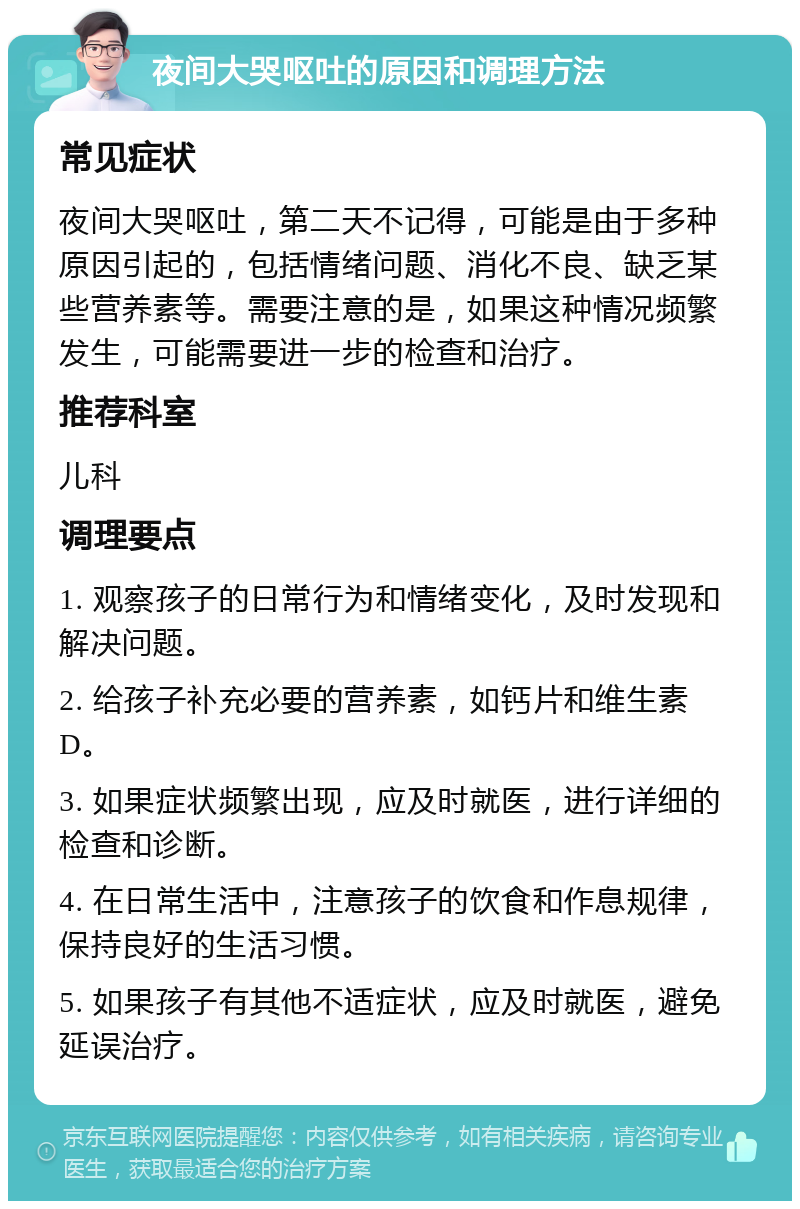 夜间大哭呕吐的原因和调理方法 常见症状 夜间大哭呕吐，第二天不记得，可能是由于多种原因引起的，包括情绪问题、消化不良、缺乏某些营养素等。需要注意的是，如果这种情况频繁发生，可能需要进一步的检查和治疗。 推荐科室 儿科 调理要点 1. 观察孩子的日常行为和情绪变化，及时发现和解决问题。 2. 给孩子补充必要的营养素，如钙片和维生素D。 3. 如果症状频繁出现，应及时就医，进行详细的检查和诊断。 4. 在日常生活中，注意孩子的饮食和作息规律，保持良好的生活习惯。 5. 如果孩子有其他不适症状，应及时就医，避免延误治疗。