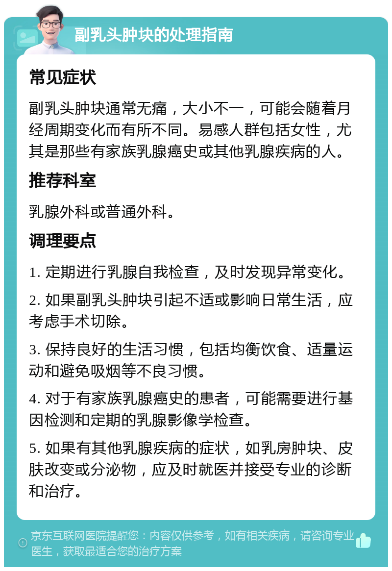 副乳头肿块的处理指南 常见症状 副乳头肿块通常无痛，大小不一，可能会随着月经周期变化而有所不同。易感人群包括女性，尤其是那些有家族乳腺癌史或其他乳腺疾病的人。 推荐科室 乳腺外科或普通外科。 调理要点 1. 定期进行乳腺自我检查，及时发现异常变化。 2. 如果副乳头肿块引起不适或影响日常生活，应考虑手术切除。 3. 保持良好的生活习惯，包括均衡饮食、适量运动和避免吸烟等不良习惯。 4. 对于有家族乳腺癌史的患者，可能需要进行基因检测和定期的乳腺影像学检查。 5. 如果有其他乳腺疾病的症状，如乳房肿块、皮肤改变或分泌物，应及时就医并接受专业的诊断和治疗。