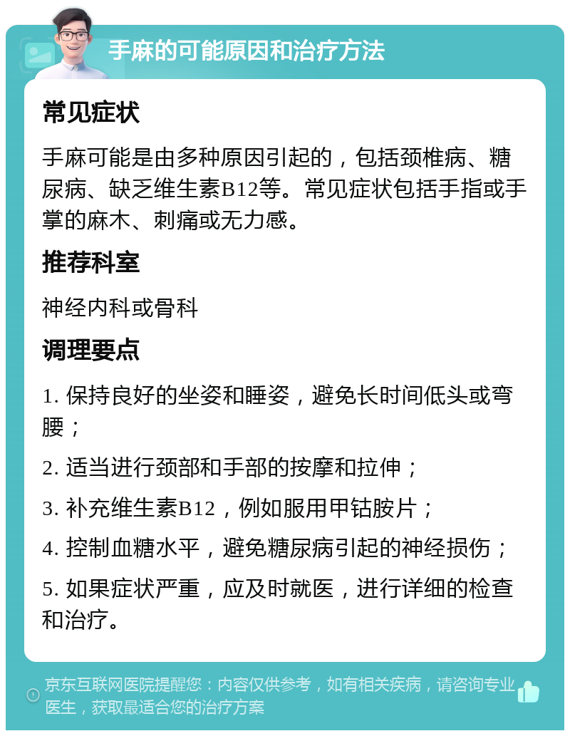 手麻的可能原因和治疗方法 常见症状 手麻可能是由多种原因引起的，包括颈椎病、糖尿病、缺乏维生素B12等。常见症状包括手指或手掌的麻木、刺痛或无力感。 推荐科室 神经内科或骨科 调理要点 1. 保持良好的坐姿和睡姿，避免长时间低头或弯腰； 2. 适当进行颈部和手部的按摩和拉伸； 3. 补充维生素B12，例如服用甲钴胺片； 4. 控制血糖水平，避免糖尿病引起的神经损伤； 5. 如果症状严重，应及时就医，进行详细的检查和治疗。